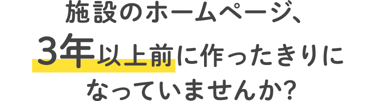 施設のホームページ、3年以上前に作ったきりになっていませんか？