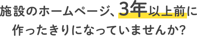 施設のホームページ、3年以上前に作ったきりになっていませんか？