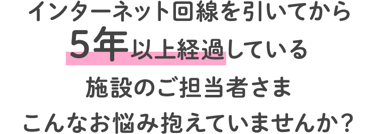 インターネット回線を引いてから5年以上経過している施設のご担当者さまこんなお悩み抱えていませんか？