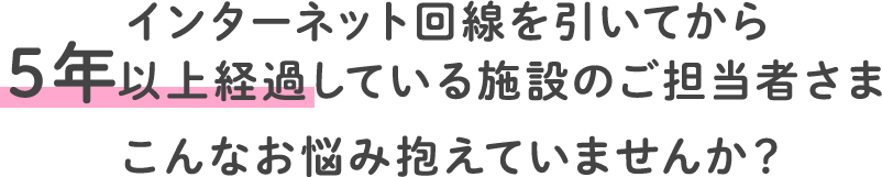 インターネット回線を引いてから5年以上経過している施設のご担当者さまこんなお悩み抱えていませんか？