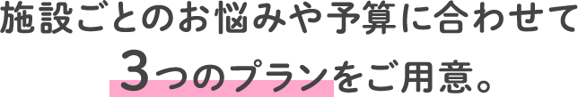 施設ごとのお悩みや予算に合わせて3つのプランをご用意。